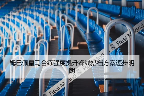 姆巴佩皇马合练强度提升锋线搭档方案逐步明朗