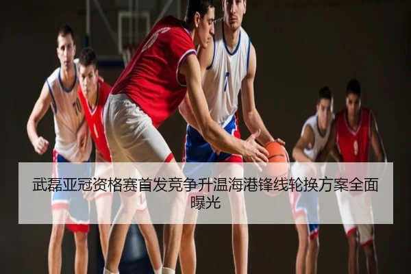 武磊亚冠资格赛首发竞争升温海港锋线轮换方案全面曝光