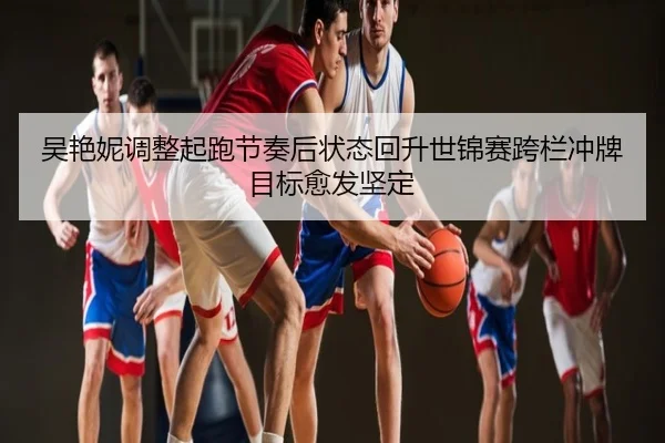 吴艳妮调整起跑节奏后状态回升世锦赛跨栏冲牌目标愈发坚定