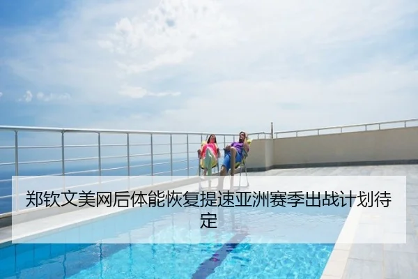 郑钦文美网后体能恢复提速亚洲赛季出战计划待定